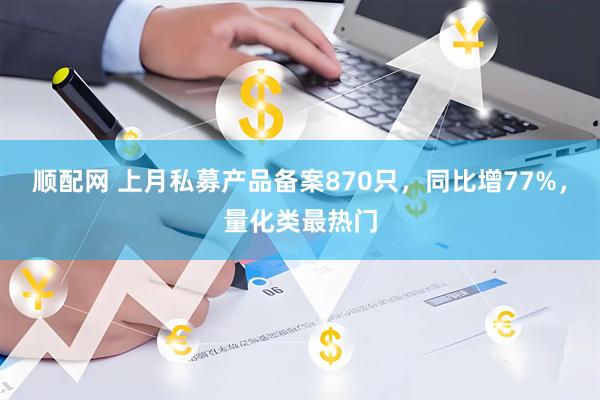 顺配网 上月私募产品备案870只，同比增77%，量化类最热门