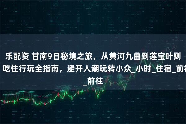 乐配资 甘南9日秘境之旅，从黄河九曲到莲宝叶则，吃住行玩全指南，避开人潮玩转小众_小时_住宿_前往