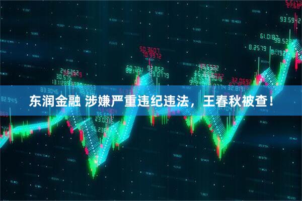 东润金融 涉嫌严重违纪违法，王春秋被查！