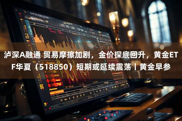 泸深A融通 贸易摩擦加剧，金价探底回升，黄金ETF华夏（518850）短期或延续震荡丨黄金早参