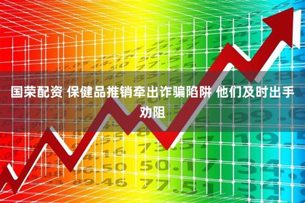 国荣配资 保健品推销牵出诈骗陷阱 他们及时出手劝阻
