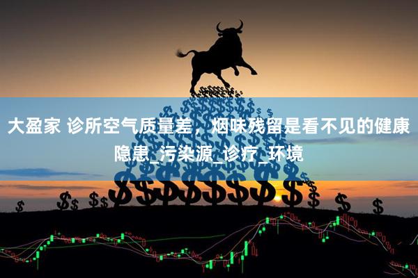 大盈家 诊所空气质量差，烟味残留是看不见的健康隐患_污染源_诊疗_环境