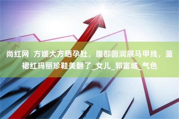 尚红网  方媛大方晒孕肚，腹部圆润展马甲线，蓝裙红玛丽珍鞋美翻了_女儿_郭富城_气色