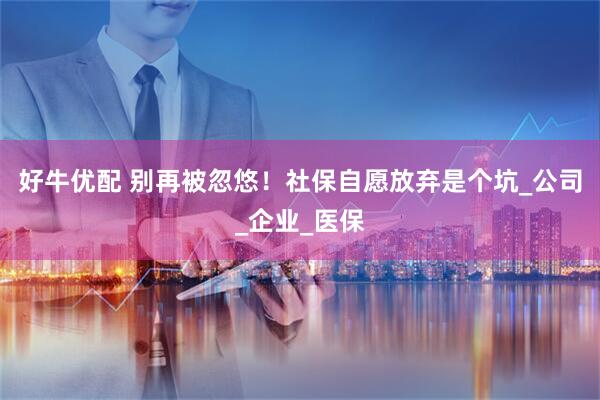 好牛优配 别再被忽悠！社保自愿放弃是个坑_公司_企业_医保