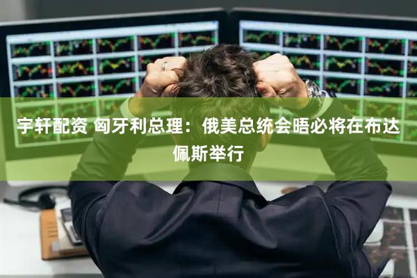 宇轩配资 匈牙利总理：俄美总统会晤必将在布达佩斯举行