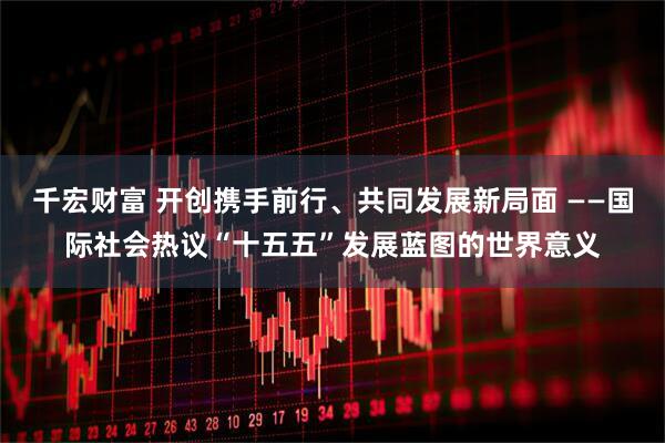 千宏财富 开创携手前行、共同发展新局面 ——国际社会热议“十五五”发展蓝图的世界意义