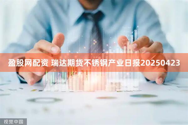 盈股网配资 瑞达期货不锈钢产业日报20250423