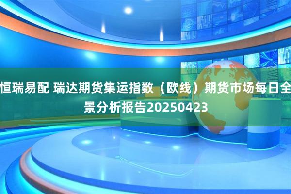 恒瑞易配 瑞达期货集运指数（欧线）期货市场每日全景分析报告20250423