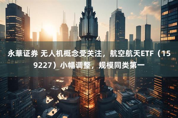 永華证券 无人机概念受关注，航空航天ETF（159227）小幅调整，规模同类第一