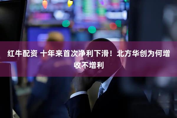 红牛配资 十年来首次净利下滑！北方华创为何增收不增利